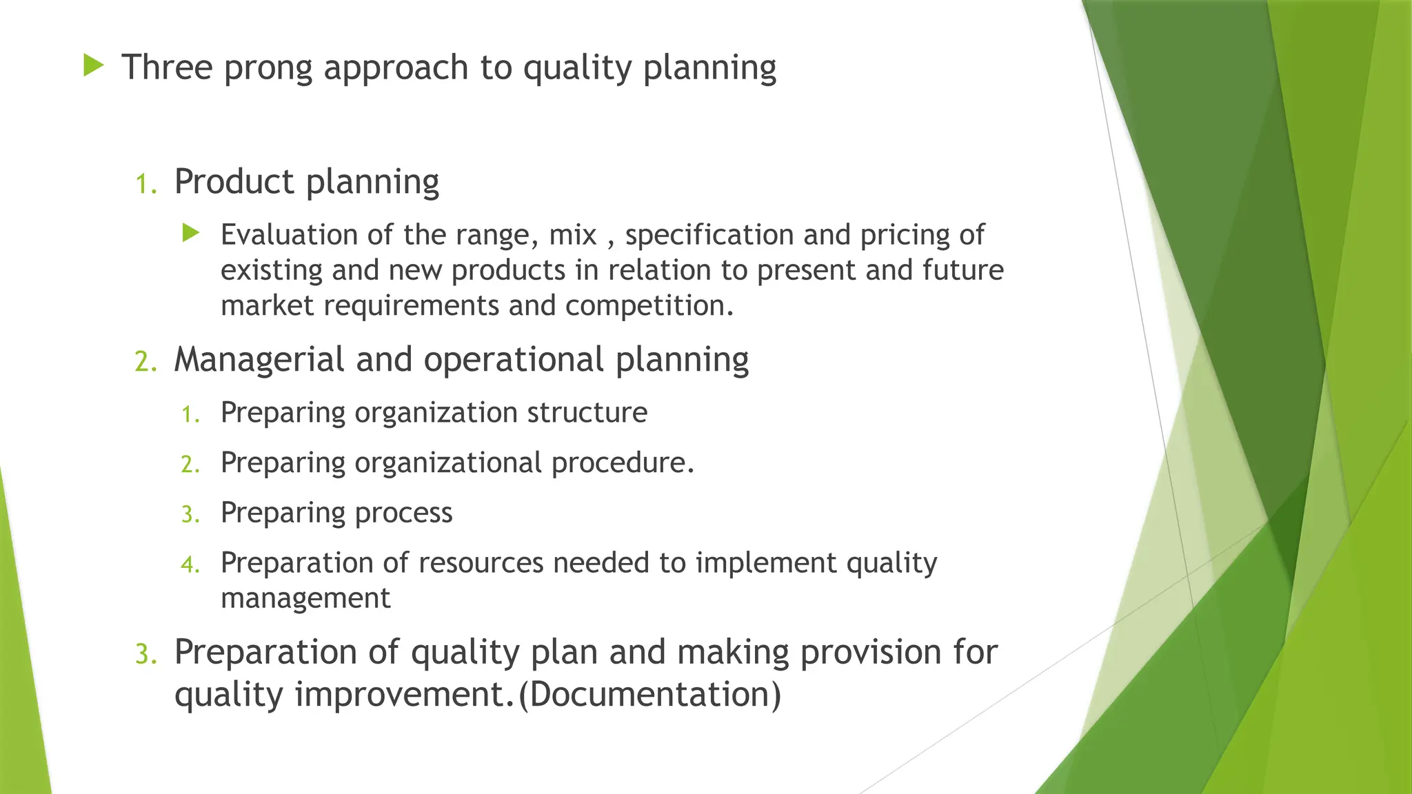 Three prong approach to quality planning
1. Product planning
 Evaluation of the range, mix , specification and pricing of
existing and new products in relation to present and future
market requirements and competition.
2. Managerial and operational planning
1. Preparing organization structure
2. Preparing organizational procedure.
3. Preparing process
4. Preparation of resources needed to implement quality
management
3. Preparation of quality plan and making provision for
quality improvement.(Documentation)
 