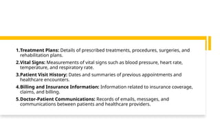 1.Treatment Plans: Details of prescribed treatments, procedures, surgeries, and
rehabilitation plans.
2.Vital Signs: Measurements of vital signs such as blood pressure, heart rate,
temperature, and respiratory rate.
3.Patient Visit History: Dates and summaries of previous appointments and
healthcare encounters.
4.Billing and Insurance Information: Information related to insurance coverage,
claims, and billing.
5.Doctor-Patient Communications: Records of emails, messages, and
communications between patients and healthcare providers.
 