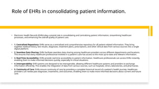 Role of EHRs in consolidating patient information.
• Electronic Health Records (EHRs) play a pivotal role in consolidating and centralizing patient information, streamlining healthcare
processes, and enhancing the overall quality of patient care.
• 1. Centralized Repository: EHRs serve as a centralized and comprehensive repository for all patient-related information. They bring
together medical history, test results, diagnoses, treatment plans, prescriptions, and other clinical data from various sources into a single
digital platform.
• 2. Seamless Data Sharing: EHRs facilitate seamless data sharing among healthcare providers across different departments and locations.
This ensures that every healthcare professional involved in a patient's care has access to the most up-to-date and relevant information.
• 3. Real-Time Accessibility: EHRs provide real-time accessibility to patient information. Healthcare professionals can access EHRs instantly,
enabling them to make informed decisions quickly, especially in critical situations.
• 4. Interoperability: EHR systems are designed to be interoperable, allowing different healthcare systems and providers to exchange
information efficiently. This enables the integration of data from various sources, such as hospitals, clinics, laboratories, and pharmacies.
• 5. Continuity of Care: EHRs ensure continuity of care by providing a complete historical record of a patient's health journey. Healthcare
providers can review past diagnoses, treatments, and outcomes, enabling them to make more informed decisions about current and future
care.
 