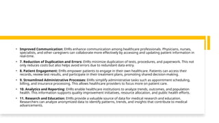 • Improved Communication: EHRs enhance communication among healthcare professionals. Physicians, nurses,
specialists, and other caregivers can collaborate more effectively by accessing and updating patient information in
real-time.
• 7. Reduction of Duplication and Errors: EHRs minimize duplication of tests, procedures, and paperwork. This not
only reduces costs but also helps avoid errors due to redundant data entry.
• 8. Patient Engagement: EHRs empower patients to engage in their own healthcare. Patients can access their
records, review test results, and participate in their treatment plans, promoting shared decision-making.
• 9. Streamlined Administrative Processes: EHRs simplify administrative tasks such as appointment scheduling,
billing, and insurance processing. This allows healthcare providers to focus more on patient care.
• 10. Analytics and Reporting: EHRs enable healthcare institutions to analyze trends, outcomes, and population
health. This information supports quality improvement initiatives, resource allocation, and public health efforts.
• 11. Research and Education: EHRs provide a valuable source of data for medical research and education.
Researchers can analyze anonymized data to identify patterns, trends, and insights that contribute to medical
advancements.
 