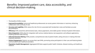Benefits: Improved patient care, data accessibility, and
clinical decision-making.
• The benefits of EHRs include:
• Improved Accessibility: Authorized healthcare professionals can access patient information in real-time, enhancing
collaboration and continuity of care.
• Accuracy and Legibility: EHRs reduce the risk of errors associated with handwritten notes and facilitate accurate
documentation.
• Efficiency: EHRs streamline administrative tasks, reduce paperwork, and enable quicker retrieval of patient information.
• Data Integration: EHRs allow for integration with various medical devices, test equipment, and software applications,
enabling seamless data sharing.
• Informed Decision-Making: EHRs provide a comprehensive view of patient health, aiding clinicians in making informed
treatment decisions.
• Patient Engagement: Patients can access their own EHRs, promoting active participation in their care and fostering better
communication with healthcare providers.
• Population Health Management: Aggregated EHR data supports public health initiatives, disease tracking, and healthcare
research.
 