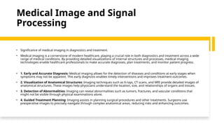 Medical Image and Signal
Processing
• Significance of medical imaging in diagnostics and treatment.
• Medical imaging is a cornerstone of modern healthcare, playing a crucial role in both diagnostics and treatment across a wide
range of medical conditions. By providing detailed visualizations of internal structures and processes, medical imaging
technologies enable healthcare professionals to make accurate diagnoses, plan treatments, and monitor patient progress.
• 1. Early and Accurate Diagnosis: Medical imaging allows for the detection of diseases and conditions at early stages when
symptoms may not be apparent. This early diagnosis enables timely interventions and improves treatment outcomes.
• 2. Visualization of Anatomical Structures: Imaging techniques such as X-rays, CT scans, and MRI provide detailed images of
anatomical structures. These images help physicians understand the location, size, and relationships of organs and tissues.
• 3. Detection of Abnormalities: Imaging can reveal abnormalities such as tumors, fractures, and vascular conditions that
might not be visible through physical examinations alone.
• 4. Guided Treatment Planning: Imaging assists in planning surgical procedures and other treatments. Surgeons use
preoperative images to precisely navigate through complex anatomical areas, reducing risks and enhancing outcomes.
 