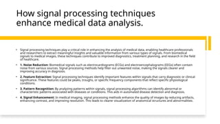 How signal processing techniques
enhance medical data analysis.
• Signal processing techniques play a critical role in enhancing the analysis of medical data, enabling healthcare professionals
and researchers to extract meaningful insights and valuable information from various types of signals. From biomedical
signals to medical images, these techniques contribute to improved diagnostics, treatment planning, and research in the field
of healthcare.
• 1. Noise Reduction: Biomedical signals such as electrocardiograms (ECGs) and electroencephalograms (EEGs) often contain
noise from various sources. Signal processing methods help filter out unwanted noise, making the signals clearer and
improving accuracy in diagnosis.
• 2. Feature Extraction: Signal processing techniques identify important features within signals that carry diagnostic or clinical
significance. These features could be peaks, troughs, or specific frequency components that reflect specific physiological
conditions.
• 3. Pattern Recognition: By analyzing patterns within signals, signal processing algorithms can identify abnormal or
characteristic patterns associated with diseases or conditions. This aids in automated disease detection and diagnosis.
• 4. Signal Enhancement: In medical imaging, signal processing methods enhance the quality of images by reducing artifacts,
enhancing contrast, and improving resolution. This leads to clearer visualization of anatomical structures and abnormalities.
 