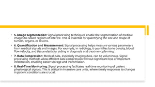 • 5. Image Segmentation: Signal processing techniques enable the segmentation of medical
images to isolate regions of interest. This is essential for quantifying the size and shape of
tumors, organs, or lesions.
• 6. Quantification and Measurement: Signal processing helps measure various parameters
from medical signals and images. For example, in radiology, it quantifies bone density, blood
flow velocity, and tissue elasticity, aiding in diagnosis and treatment planning.
• 7. Data Compression: Medical data, especially imaging data, can be voluminous. Signal
processing methods allow efficient data compression without significant loss of important
information, enabling easier storage and transmission.
• 8. Real-Time Monitoring: Signal processing facilitates real-time monitoring of patient
physiological signals. This is critical in intensive care units, where timely responses to changes
in patient conditions are crucial.
 