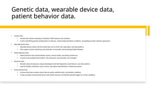 Genetic data, wearable device data,
patient behavior data.
• Genetic Data:
• Genetic data involves analyzing an individual's DNA sequence and variations.
• It aids in identifying genetic predispositions to diseases, understanding hereditary conditions, and guiding precision medicine approaches.
• Wearable Device Data:
• Wearable devices collect real-time health data such as heart rate, steps taken, and sleep patterns.
• They support remote monitoring, early detection of anomalies, and promoting healthy lifestyles.
• Patient Behavior Data:
• Patient behavior data includes lifestyle choices, exercise habits, and dietary preferences.
• It assists in personalized interventions, risk assessment, and preventive care strategies.
• Biometric Data:
• Biometric data encompasses unique physiological traits like fingerprints, facial features, and voice patterns.
• Used for identity verification, access control, and patient authentication in healthcare systems.
• Environmental Data:
• Environmental data considers factors like air quality, pollution levels, and weather conditions.
• It helps correlate environmental factors with health outcomes and identify potential triggers for certain conditions.
 
