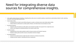 Need for integrating diverse data
sources for comprehensive insights.
• In the rapidly evolving landscape of healthcare, integrating diverse data sources is essential to gaining a comprehensive understanding of patients' health, optimizing
treatments, and driving medical advancements.
• Holistic Patient Profiles:
• Combining electronic health records (EHRs) with genetic, wearable, and behavior data creates holistic patient profiles.
• Enables healthcare professionals to consider genetics, lifestyle, and medical history for personalized care plans.
• Early Disease Detection:
• Integration allows the detection of subtle patterns and anomalies that might not be apparent from a single data source.
• Improves early diagnosis by identifying deviations from baseline health trends.
• Predictive Analytics:
• Integrating diverse data enables predictive models for disease outcomes and treatment responses.
• Predictive analytics guide preventive measures and optimize treatment strategies.
• Personalized Medicine:
• Genetic data and patient behavior insights help tailor treatments to individual characteristics.
• Facilitates precision medicine, minimizing trial-and-error approaches.
 