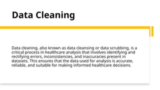 Data Cleaning
Data cleaning, also known as data cleansing or data scrubbing, is a
critical process in healthcare analysis that involves identifying and
rectifying errors, inconsistencies, and inaccuracies present in
datasets. This ensures that the data used for analysis is accurate,
reliable, and suitable for making informed healthcare decisions.
 