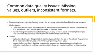 Common data quality issues: Missing
values, outliers, inconsistent formats.
• Data quality issues can significantly impact the accuracy and reliability of healthcare analyses.
• Missing Values:
• Explanation: Missing values occur when certain data points are absent from the dataset. This can be due
to incomplete data entry, patient non-compliance, or technical issues.
• Impact: Missing values can skew statistical analyses, leading to biased results and incomplete insights.
They can hinder the accuracy of predictive models and hinder decision-making.
• Outliers:
• Explanation: Outliers are data points that significantly deviate from the rest of the dataset. They can arise
due to measurement errors, data entry mistakes, or genuinely unique cases.
• Impact: Outliers can distort statistical measures like averages and standard deviations, leading to
misleading conclusions. In healthcare, outliers might indicate rare medical conditions or data recording
errors.
 