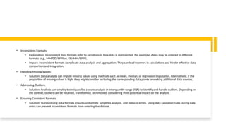 • Inconsistent Formats:
• Explanation: Inconsistent data formats refer to variations in how data is represented. For example, dates may be entered in different
formats (e.g., MM/DD/YYYY vs. DD/MM/YYYY).
• Impact: Inconsistent formats complicate data analysis and aggregation. They can lead to errors in calculations and hinder effective data
comparison and integration.
• Handling Missing Values:
• Solution: Data analysts can impute missing values using methods such as mean, median, or regression imputation. Alternatively, if the
proportion of missing values is high, they might consider excluding the corresponding data points or seeking additional data sources.
• Addressing Outliers:
• Solution: Analysts can employ techniques like z-score analysis or interquartile range (IQR) to identify and handle outliers. Depending on
the context, outliers can be retained, transformed, or removed, considering their potential impact on the analysis.
• Ensuring Consistent Formats:
• Solution: Standardizing data formats ensures uniformity, simplifies analysis, and reduces errors. Using data validation rules during data
entry can prevent inconsistent formats from entering the dataset.
 