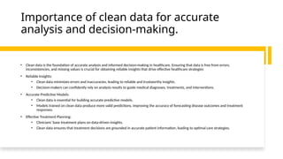 Importance of clean data for accurate
analysis and decision-making.
• Clean data is the foundation of accurate analysis and informed decision-making in healthcare. Ensuring that data is free from errors,
inconsistencies, and missing values is crucial for obtaining reliable insights that drive effective healthcare strategies
• Reliable Insights:
• Clean data minimizes errors and inaccuracies, leading to reliable and trustworthy insights.
• Decision-makers can confidently rely on analysis results to guide medical diagnoses, treatments, and interventions.
• Accurate Predictive Models:
• Clean data is essential for building accurate predictive models.
• Models trained on clean data produce more valid predictions, improving the accuracy of forecasting disease outcomes and treatment
responses.
• Effective Treatment Planning:
• Clinicians' base treatment plans on data-driven insights.
• Clean data ensures that treatment decisions are grounded in accurate patient information, leading to optimal care strategies.
 