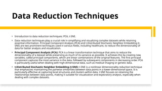 Data Reduction Techniques
• Introduction to data reduction techniques: PCA, t-SNE.
• Data reduction techniques play a crucial role in simplifying and visualizing complex datasets while retaining
essential information. Principal Component Analysis (PCA) and t-Distributed Stochastic Neighbor Embedding (t-
SNE) are two prominent techniques used in various fields, including healthcare, to reduce the dimensionality of
data for better analysis and visualization.
• Principal Component Analysis (PCA): PCA is a linear transformation technique that aims to reduce the
dimensionality of a dataset while preserving as much of its variance as possible. It achieves this by creating new
variables, called principal components, which are linear combinations of the original features. The first principal
component captures the most variance in the data, followed by subsequent components in decreasing order. PCA
is particularly useful when dealing with high-dimensional data, such as medical imaging or genetic data.
• t-Distributed Stochastic Neighbor Embedding (t-SNE): t-SNE is a nonlinear dimensionality reduction technique
that emphasizes maintaining the pairwise similarities between data points in a lower-dimensional space. It is
particularly effective at capturing local structures and clusters within data. t-SNE focuses on retaining the
relationships between data points, making it suitable for visualization and exploratory analysis, especially when
dealing with complex datasets.
 