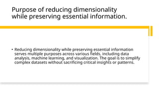 Purpose of reducing dimensionality
while preserving essential information.
• Reducing dimensionality while preserving essential information
serves multiple purposes across various fields, including data
analysis, machine learning, and visualization. The goal is to simplify
complex datasets without sacrificing critical insights or patterns.
 