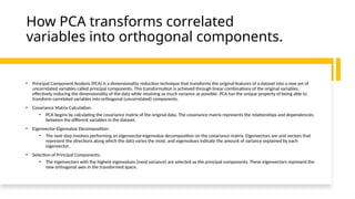 How PCA transforms correlated
variables into orthogonal components.
• Principal Component Analysis (PCA) is a dimensionality reduction technique that transforms the original features of a dataset into a new set of
uncorrelated variables called principal components. This transformation is achieved through linear combinations of the original variables,
effectively reducing the dimensionality of the data while retaining as much variance as possible. PCA has the unique property of being able to
transform correlated variables into orthogonal (uncorrelated) components.
• Covariance Matrix Calculation:
• PCA begins by calculating the covariance matrix of the original data. The covariance matrix represents the relationships and dependencies
between the different variables in the dataset.
• Eigenvector-Eigenvalue Decomposition:
• The next step involves performing an eigenvector-eigenvalue decomposition on the covariance matrix. Eigenvectors are unit vectors that
represent the directions along which the data varies the most, and eigenvalues indicate the amount of variance explained by each
eigenvector.
• Selection of Principal Components:
• The eigenvectors with the highest eigenvalues (most variance) are selected as the principal components. These eigenvectors represent the
new orthogonal axes in the transformed space.
 