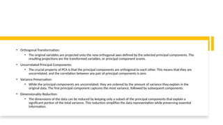• Orthogonal Transformation:
• The original variables are projected onto the new orthogonal axes defined by the selected principal components. The
resulting projections are the transformed variables, or principal component scores.
• Uncorrelated Principal Components:
• The crucial property of PCA is that the principal components are orthogonal to each other. This means that they are
uncorrelated, and the correlation between any pair of principal components is zero.
• Variance Preservation:
• While the principal components are uncorrelated, they are ordered by the amount of variance they explain in the
original data. The first principal component captures the most variance, followed by subsequent components.
• Dimensionality Reduction:
• The dimensions of the data can be reduced by keeping only a subset of the principal components that explain a
significant portion of the total variance. This reduction simplifies the data representation while preserving essential
information.
 