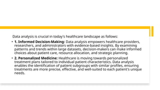Data analysis is crucial in today's healthcare landscape as follows:
• 1. Informed Decision-Making: Data analysis empowers healthcare providers,
researchers, and administrators with evidence-based insights. By examining
patterns and trends within large datasets, decision-makers can make informed
choices about patient care, resource allocation, and strategic planning.
• 2. Personalized Medicine: Healthcare is moving towards personalized
treatment plans tailored to individual patient characteristics. Data analysis
enables the identification of patient subgroups with similar profiles, ensuring
treatments are more precise, effective, and well-suited to each patient's unique
needs.
 
