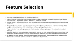 Feature Selection
• Definition of feature selection in the context of healthcare.
• Feature selection refers to the process of identifying and selecting a subset of relevant and informative features
(variables) from a larger set of potential features in a healthcare dataset.
• In other words, it involves choosing the most influential attributes that have a significant impact on the outcome
of interest.
• The goal of feature selection in healthcare is to improve the efficiency, effectiveness, and interpretability of data
analysis and modeling tasks while maintaining or enhancing the quality of results.
• Feature selection is particularly important in healthcare due to the complexity and dimensionality of medical
datasets.
• It enables healthcare professionals and researchers to focus on the most relevant information, reduce noise and
redundancy, and enhance the accuracy of predictive models, diagnostic tools, and treatment recommendations.
• By selecting the right features, healthcare practitioners can gain insights, identify patterns, and make informed
decisions that contribute to better patient care and medical advancements.
 