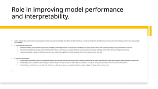 Role in improving model performance
and interpretability.
• Feature selection plays a pivotal role in improving both the performance and interpretability of models in the field of healthcare. It enhances the efficiency and effectiveness of data analysis while making the results more understandable
and actionable.
• 1. Improved Model Performance:
• Reduced Overfitting: Feature selection helps prevent overfitting by eliminating irrelevant or noisy features. Overfitting occurs when a model captures noise in the data, leading to poor generalization on new data.
• Enhanced Generalization: By focusing on the most informative features, models become more generalizable to new, unseen data. They capture underlying patterns rather than memorizing the training data.
• Optimized Complexity: A smaller set of features leads to simpler models, reducing the risk of model complexity that can hinder performance on new data.
• 2. Enhanced Interpretability:
• Clearer Insights: With fewer features, the relationships between input variables and outcomes become clearer. Healthcare professionals can better understand how specific factors influence patient outcomes or disease risks.
• Intuitive Explanations: Simplified models resulting from feature selection are easier to explain to both healthcare practitioners and patients. Transparent explanations foster trust in the model's decisions.
• Clinical Relevance: Selected features are likely to be those that are clinically relevant and meaningful to healthcare experts, aiding in the interpretation of model results.
• .
 