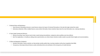 • 3. Reduced Noise and Redundancy:
• Noise Removal: Eliminating irrelevant or noisy features reduces the impact of irrelevant fluctuations in the data that might mislead the model.
• Redundancy Reduction: When multiple features convey similar information, feature selection helps retain the most informative ones, reducing redundancy.
• 4. Faster Model Training and Inference:
• Efficient Processing: Fewer features lead to faster model training and predictions, making the entire workflow more time-efficient.
• Real-Time Applications: In healthcare settings where quick decisions are critical, feature selection enables models to provide timely insights and recommendations.
• 5. Ethical and Regulatory Compliance:
• Sensitive Information: Feature selection can help exclude sensitive patient data, ensuring compliance with privacy regulations like HIPAA.
• Transparency: Removing irrelevant features avoids unintentional bias and contributes to the transparency of model decisions
 