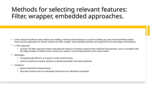 Methods for selecting relevant features:
Filter, wrapper, embedded approaches.
• In the context of healthcare data analysis and modeling, selecting relevant features is crucial for building accurate and interpretable models.
Three common approaches for feature selection are filter, wrapper, and embedded methods. Each approach has its advantages and limitations.
• 1. Filter Approach:
• Concept: The filter approach involves evaluating the relevance of features based on their individual characteristics, such as correlation with
the target variable or statistical tests. Features are ranked or scored independently of the chosen model.
• Advantages:
• Computationally efficient, as it doesn't involve model training.
• Useful for preliminary feature selection to identify potentially informative attributes.
• Limitations:
• Ignores interactions among features.
• May select features that are individually relevant but not collectively meaningful.
 