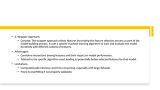 • 2. Wrapper Approach:
• Concept: The wrapper approach selects features by treating the feature selection process as part of the
model-building process. It uses a specific machine learning algorithm to train and evaluate the model
iteratively with different subsets of features.
• Advantages:
• Considers interactions among features and their impact on model performance.
• Tailored to the specific algorithm used, leading to potentially better-selected features for that model.
• Limitations:
• Computationally intensive and time-consuming, especially with large datasets.
• Prone to overfitting if not properly validated.
 