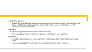 • 3. Embedded Approach:
• Concept: The embedded approach incorporates feature selection into the model training process itself.
During model training, certain algorithms automatically perform feature selection based on their
importance for model performance.
• Advantages:
• Efficient integration of feature selection and model building.
• Takes advantage of the inherent feature importance estimation of certain algorithms.
• Limitations:
• Limited to models that support embedded feature selection, potentially reducing flexibility in model
choice.
• May not provide a global view of feature importance beyond the specific model used.
 