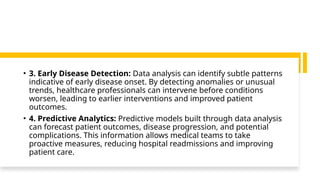 • 3. Early Disease Detection: Data analysis can identify subtle patterns
indicative of early disease onset. By detecting anomalies or unusual
trends, healthcare professionals can intervene before conditions
worsen, leading to earlier interventions and improved patient
outcomes.
• 4. Predictive Analytics: Predictive models built through data analysis
can forecast patient outcomes, disease progression, and potential
complications. This information allows medical teams to take
proactive measures, reducing hospital readmissions and improving
patient care.
 