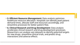 • 5. Efficient Resource Management: Data analysis optimizes
healthcare resource allocation. Hospitals can identify peak patient
demand times, allocate staff and resources accordingly, and
streamline processes for better patient flow.
• 6. Clinical Research and Drug Development: Data analysis
accelerates clinical research and drug development processes.
Researchers can analyze vast datasets to identify potential targets
for new drugs, streamline clinical trials, and predict drug
interactions and adverse effects.
 