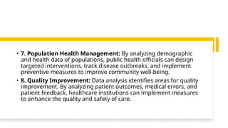 • 7. Population Health Management: By analyzing demographic
and health data of populations, public health officials can design
targeted interventions, track disease outbreaks, and implement
preventive measures to improve community well-being.
• 8. Quality Improvement: Data analysis identifies areas for quality
improvement. By analyzing patient outcomes, medical errors, and
patient feedback, healthcare institutions can implement measures
to enhance the quality and safety of care.
 