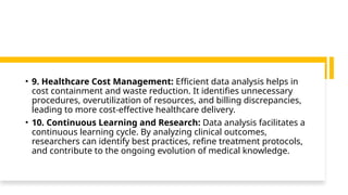• 9. Healthcare Cost Management: Efficient data analysis helps in
cost containment and waste reduction. It identifies unnecessary
procedures, overutilization of resources, and billing discrepancies,
leading to more cost-effective healthcare delivery.
• 10. Continuous Learning and Research: Data analysis facilitates a
continuous learning cycle. By analyzing clinical outcomes,
researchers can identify best practices, refine treatment protocols,
and contribute to the ongoing evolution of medical knowledge.
 