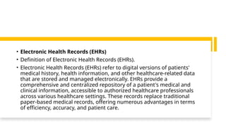 • Electronic Health Records (EHRs)
• Definition of Electronic Health Records (EHRs).
• Electronic Health Records (EHRs) refer to digital versions of patients'
medical history, health information, and other healthcare-related data
that are stored and managed electronically. EHRs provide a
comprehensive and centralized repository of a patient's medical and
clinical information, accessible to authorized healthcare professionals
across various healthcare settings. These records replace traditional
paper-based medical records, offering numerous advantages in terms
of efficiency, accuracy, and patient care.
 