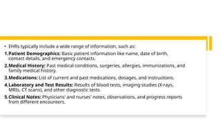 • EHRs typically include a wide range of information, such as:
1.Patient Demographics: Basic patient information like name, date of birth,
contact details, and emergency contacts.
2.Medical History: Past medical conditions, surgeries, allergies, immunizations, and
family medical history.
3.Medications: List of current and past medications, dosages, and instructions.
4.Laboratory and Test Results: Results of blood tests, imaging studies (X-rays,
MRIs, CT scans), and other diagnostic tests.
5.Clinical Notes: Physicians' and nurses' notes, observations, and progress reports
from different encounters.
 