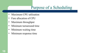 10
Purpose of a Scheduling
• Maximum CPU utilization
• Fare allocation of CPU
• Maximum throughput
• Minimum turnaround time
• Minimum waiting time
• Minimum response time
 