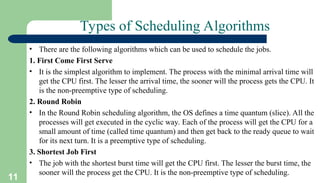 11
Types of Scheduling Algorithms
• There are the following algorithms which can be used to schedule the jobs.
1. First Come First Serve
• It is the simplest algorithm to implement. The process with the minimal arrival time will
get the CPU first. The lesser the arrival time, the sooner will the process gets the CPU. It
is the non-preemptive type of scheduling.
2. Round Robin
• In the Round Robin scheduling algorithm, the OS defines a time quantum (slice). All the
processes will get executed in the cyclic way. Each of the process will get the CPU for a
small amount of time (called time quantum) and then get back to the ready queue to wait
for its next turn. It is a preemptive type of scheduling.
3. Shortest Job First
• The job with the shortest burst time will get the CPU first. The lesser the burst time, the
sooner will the process get the CPU. It is the non-preemptive type of scheduling.
 