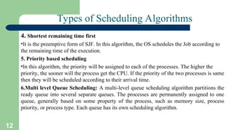 12
Types of Scheduling Algorithms
4. Shortest remaining time first
•It is the preemptive form of SJF. In this algorithm, the OS schedules the Job according to
the remaining time of the execution.
5. Priority based scheduling
•In this algorithm, the priority will be assigned to each of the processes. The higher the
priority, the sooner will the process get the CPU. If the priority of the two processes is same
then they will be scheduled according to their arrival time.
6.Multi level Queue Scheduling: A multi-level queue scheduling algorithm partitions the
ready queue into several separate queues. The processes are permanently assigned to one
queue, generally based on some property of the process, such as memory size, process
priority, or process type. Each queue has its own scheduling algorithm.
 