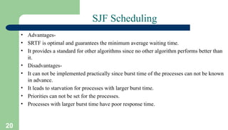 20
SJF Scheduling
• Advantages-
• SRTF is optimal and guarantees the minimum average waiting time.
• It provides a standard for other algorithms since no other algorithm performs better than
it.
• Disadvantages-
• It can not be implemented practically since burst time of the processes can not be known
in advance.
• It leads to starvation for processes with larger burst time.
• Priorities can not be set for the processes.
• Processes with larger burst time have poor response time.
 
