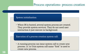 38
Process operations- process creation
• When OS is booted, several system process are created.
They provide system services. They do not need user
interaction it just execute in background.
System initialization:
• A running process can issue system call to create new
process. i.e. in Unix system call name “fork” is used to
create new process.
Execution of a process creation system call:
 