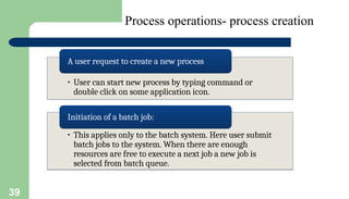 39
Process operations- process creation
• User can start new process by typing command or
double click on some application icon.
A user request to create a new process
• This applies only to the batch system. Here user submit
batch jobs to the system. When there are enough
resources are free to execute a next job a new job is
selected from batch queue.
Initiation of a batch job:
 