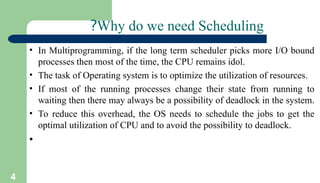 4
Why do we need Scheduling
?
• In Multiprogramming, if the long term scheduler picks more I/O bound
processes then most of the time, the CPU remains idol.
• The task of Operating system is to optimize the utilization of resources.
• If most of the running processes change their state from running to
waiting then there may always be a possibility of deadlock in the system.
• To reduce this overhead, the OS needs to schedule the jobs to get the
optimal utilization of CPU and to avoid the possibility to deadlock.
•
 