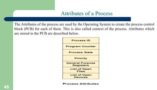 46
Attributes of a Process
The Attributes of the process are used by the Operating System to create the process control
block (PCB) for each of them. This is also called context of the process. Attributes which
are stored in the PCB are described below.
 