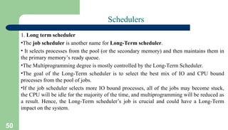 50
Schedulers
1. Long term scheduler
•The job scheduler is another name for Long-Term scheduler.
• It selects processes from the pool (or the secondary memory) and then maintains them in
the primary memory’s ready queue.
•The Multiprogramming degree is mostly controlled by the Long-Term Scheduler.
•The goal of the Long-Term scheduler is to select the best mix of IO and CPU bound
processes from the pool of jobs.
•If the job scheduler selects more IO bound processes, all of the jobs may become stuck,
the CPU will be idle for the majority of the time, and multiprogramming will be reduced as
a result. Hence, the Long-Term scheduler’s job is crucial and could have a Long-Term
impact on the system.
 