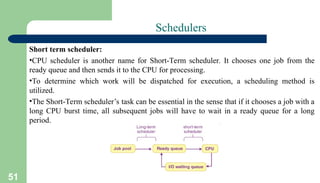 51
Schedulers
Short term scheduler:
•CPU scheduler is another name for Short-Term scheduler. It chooses one job from the
ready queue and then sends it to the CPU for processing.
•To determine which work will be dispatched for execution, a scheduling method is
utilized.
•The Short-Term scheduler’s task can be essential in the sense that if it chooses a job with a
long CPU burst time, all subsequent jobs will have to wait in a ready queue for a long
period.
 