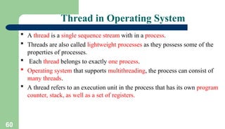 60
Thread in Operating System
 A thread is a single sequence stream with in a process.
 Threads are also called lightweight processes as they possess some of the
properties of processes.
 Each thread belongs to exactly one process.
 Operating system that supports multithreading, the process can consist of
many threads.
 A thread refers to an execution unit in the process that has its own program
counter, stack, as well as a set of registers.
 