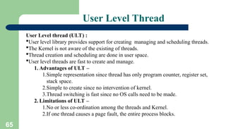 65
User Level Thread
User Level thread (ULT) :
User level library provides support for creating managing and scheduling threads.
The Kernel is not aware of the existing of threads.
Thread creation and scheduling are done in user space.
User level threads are fast to create and manage.
1. Advantages of ULT –
1.Simple representation since thread has only program counter, register set,
stack space.
2.Simple to create since no intervention of kernel.
3.Thread switching is fast since no OS calls need to be made.
2. Limitations of ULT –
1.No or less co-ordination among the threads and Kernel.
2.If one thread causes a page fault, the entire process blocks.
 