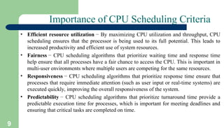 9
Importance of CPU Scheduling Criteria
• Efficient resource utilization − By maximizing CPU utilization and throughput, CPU
scheduling ensures that the processor is being used to its full potential. This leads to
increased productivity and efficient use of system resources.
• Fairness − CPU scheduling algorithms that prioritize waiting time and response time
help ensure that all processes have a fair chance to access the CPU. This is important in
multi-user environments where multiple users are competing for the same resources.
• Responsiveness − CPU scheduling algorithms that prioritize response time ensure that
processes that require immediate attention (such as user input or real-time systems) are
executed quickly, improving the overall responsiveness of the system.
• Predictability − CPU scheduling algorithms that prioritize turnaround time provide a
predictable execution time for processes, which is important for meeting deadlines and
ensuring that critical tasks are completed on time.
 