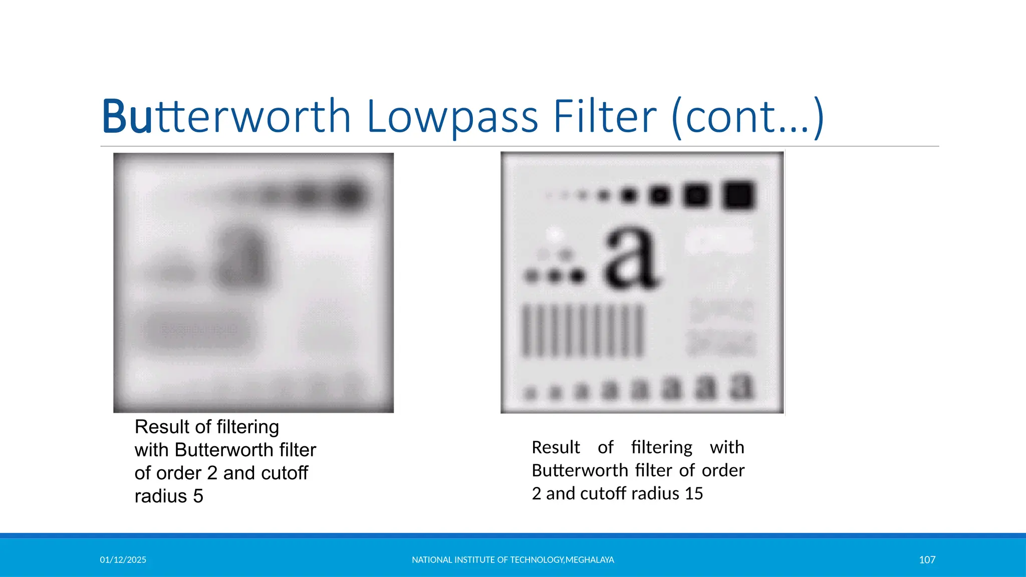 01/12/2025 NATIONAL INSTITUTE OF TECHNOLOGY,MEGHALAYA 107
Original
image
Result of filtering
with Butterworth filter
of order 2 and cutoff
radius 5
Result of filtering with
Butterworth filter of order
2 and cutoff radius 15
Butterworth Lowpass Filter (cont…)
 