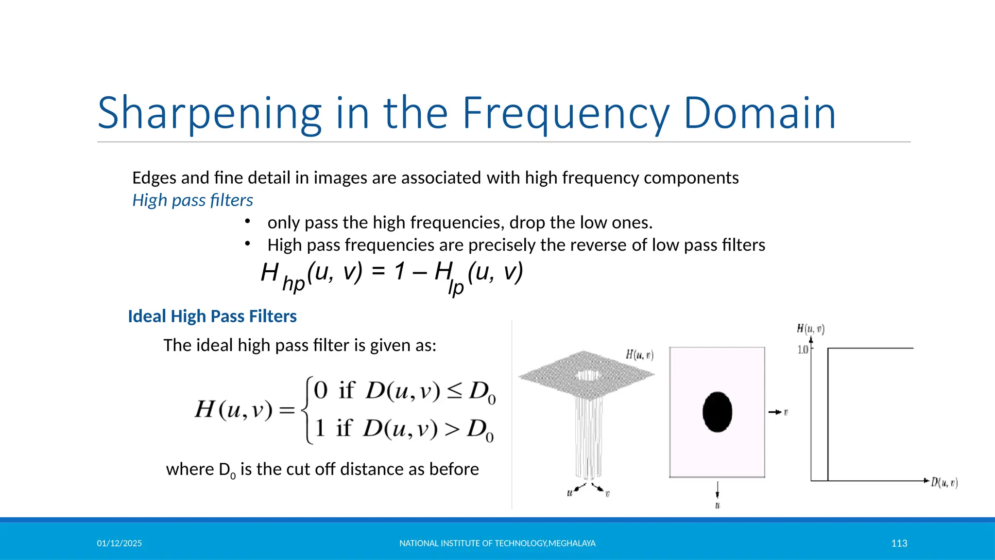 01/12/2025 NATIONAL INSTITUTE OF TECHNOLOGY,MEGHALAYA 113
Edges and fine detail in images are associated with high frequency components
High pass filters
• only pass the high frequencies, drop the low ones.
• High pass frequencies are precisely the reverse of low pass filters
H hp
(u, v) = 1 – H (u, v)
lp
Sharpening in the Frequency Domain
Ideal High Pass Filters
The ideal high pass filter is given as:
where D0 is the cut off distance as before
 