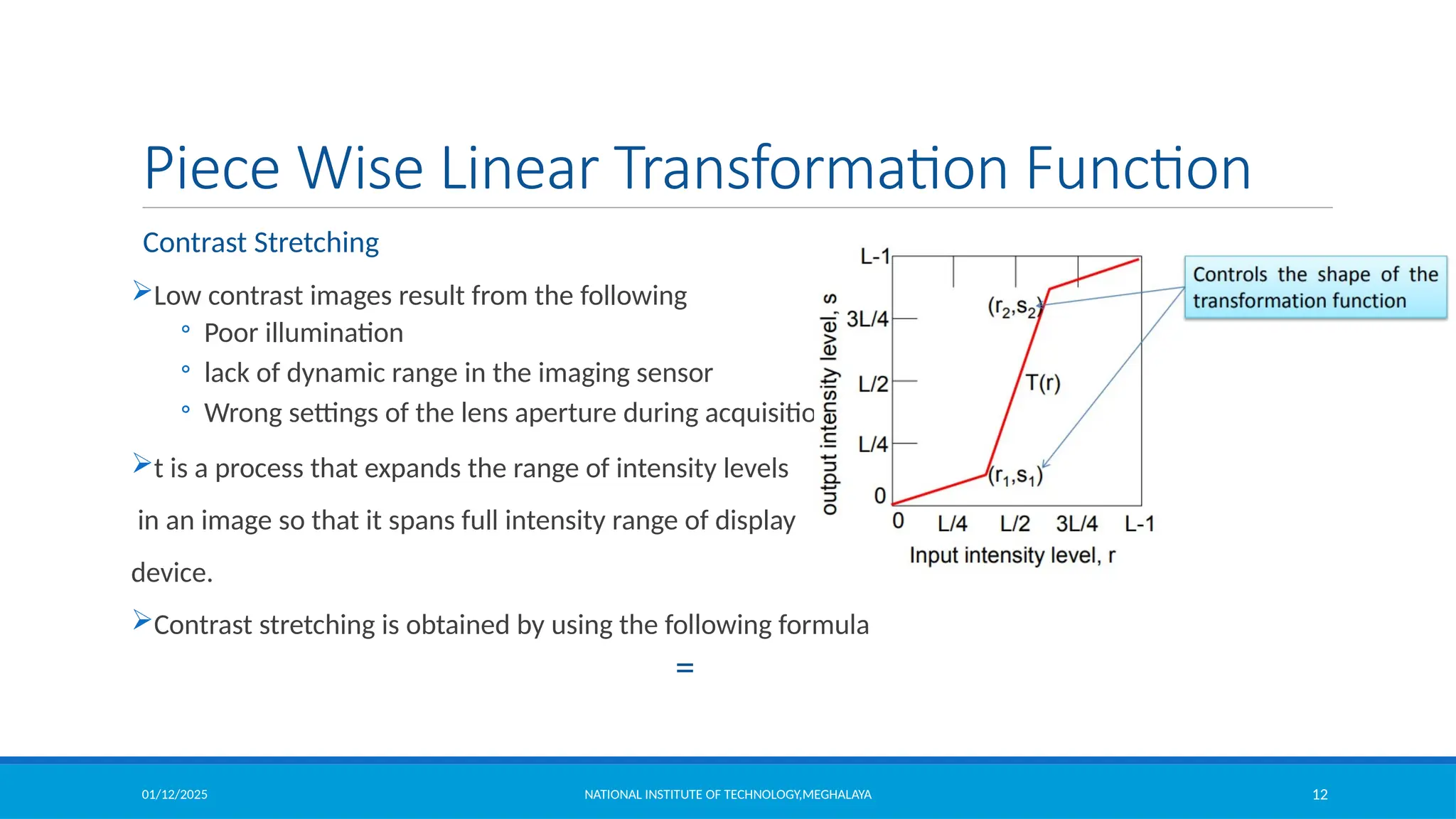 01/12/2025 NATIONAL INSTITUTE OF TECHNOLOGY,MEGHALAYA 12
Piece Wise Linear Transformation Function
Contrast Stretching
Low contrast images result from the following
◦ Poor illumination
◦ lack of dynamic range in the imaging sensor
◦ Wrong settings of the lens aperture during acquisition
t is a process that expands the range of intensity levels
in an image so that it spans full intensity range of display
device.
Contrast stretching is obtained by using the following formula
=
 