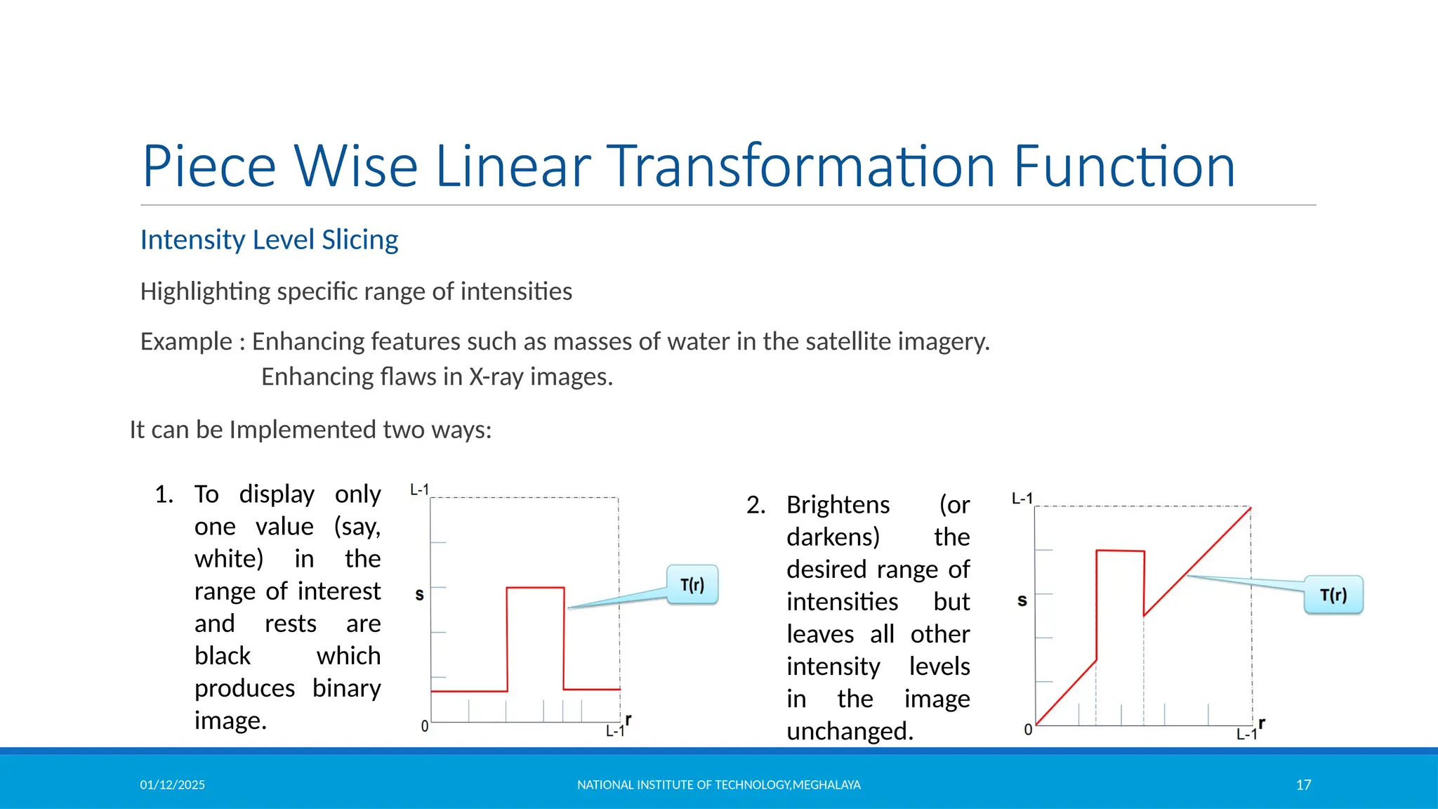01/12/2025 NATIONAL INSTITUTE OF TECHNOLOGY,MEGHALAYA 17
Piece Wise Linear Transformation Function
Intensity Level Slicing
Highlighting specific range of intensities
Example : Enhancing features such as masses of water in the satellite imagery.
Enhancing flaws in X-ray images.
It can be Implemented two ways:
1. To display only
one value (say,
white) in the
range of interest
and rests are
black which
produces binary
image.
2. Brightens (or
darkens) the
desired range of
intensities but
leaves all other
intensity levels
in the image
unchanged.
 