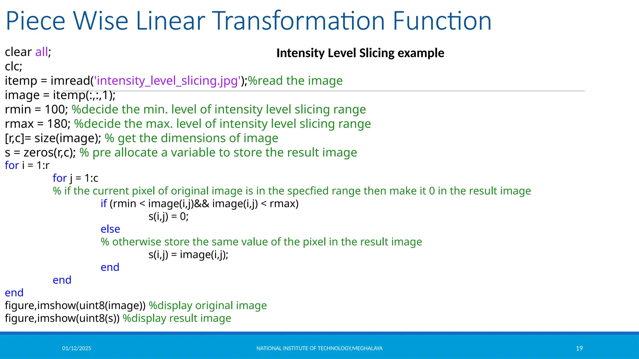 01/12/2025 NATIONAL INSTITUTE OF TECHNOLOGY,MEGHALAYA 19
Piece Wise Linear Transformation Function
Intensity Level Slicing example
clear all;
clc;
itemp = imread('intensity_level_slicing.jpg');%read the image
image = itemp(:,:,1);
rmin = 100; %decide the min. level of intensity level slicing range
rmax = 180; %decide the max. level of intensity level slicing range
[r,c]= size(image); % get the dimensions of image
s = zeros(r,c); % pre allocate a variable to store the result image
for i = 1:r
for j = 1:c
% if the current pixel of original image is in the specfied range then make it 0 in the result image
if (rmin < image(i,j)&& image(i,j) < rmax)
s(i,j) = 0;
else
% otherwise store the same value of the pixel in the result image
s(i,j) = image(i,j);
end
end
end
figure,imshow(uint8(image)) %display original image
figure,imshow(uint8(s)) %display result image
 