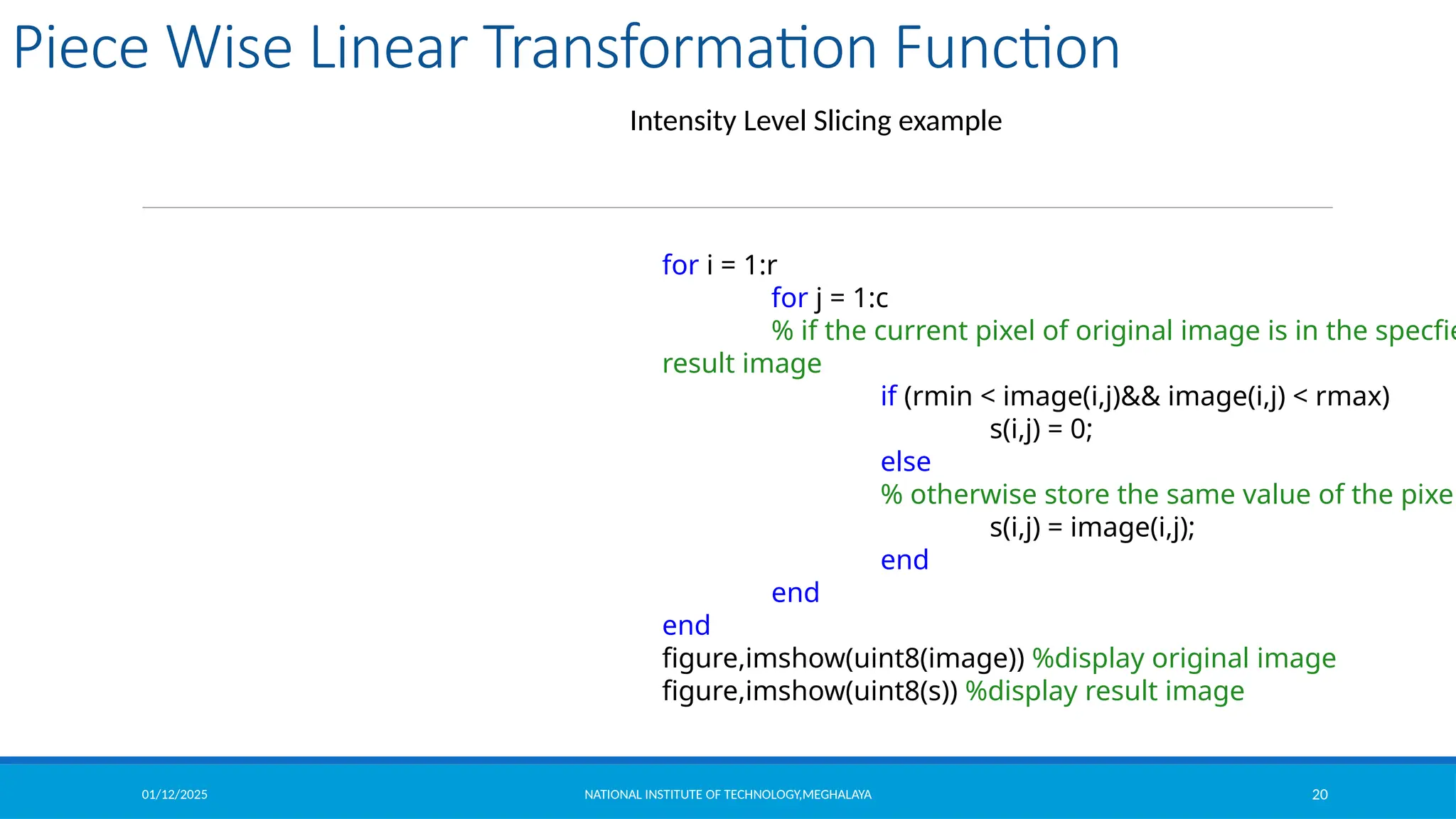 01/12/2025 NATIONAL INSTITUTE OF TECHNOLOGY,MEGHALAYA 20
Piece Wise Linear Transformation Function
Intensity Level Slicing example
for i = 1:r
for j = 1:c
% if the current pixel of original image is in the specfie
result image
if (rmin < image(i,j)&& image(i,j) < rmax)
s(i,j) = 0;
else
% otherwise store the same value of the pixel
s(i,j) = image(i,j);
end
end
end
figure,imshow(uint8(image)) %display original image
figure,imshow(uint8(s)) %display result image
 
